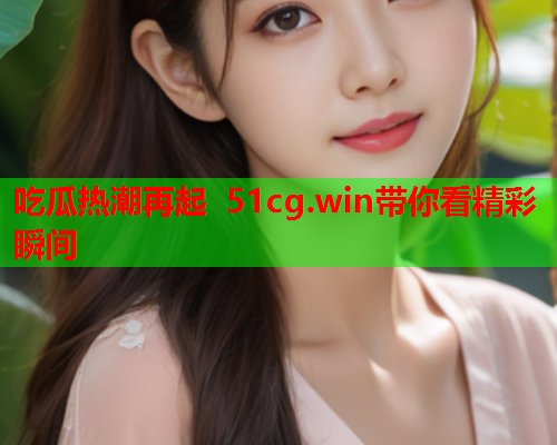 吃瓜热潮再起 51cg.win带你看精彩瞬间