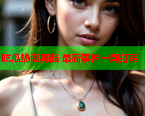 吃瓜热潮再起 最新事件一网打尽