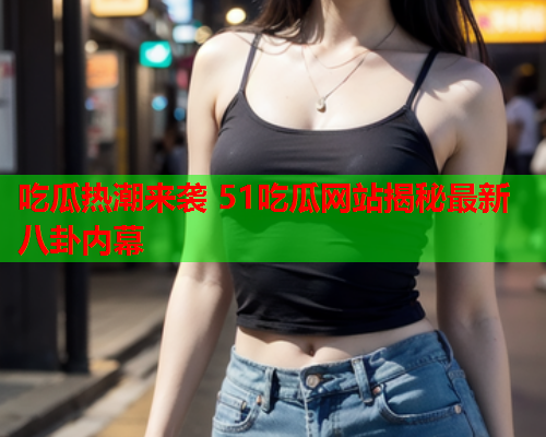 吃瓜热潮来袭 51吃瓜网站揭秘最新八卦内幕