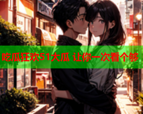 吃瓜狂欢51大瓜 让你一次看个够