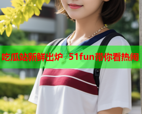 吃瓜站新鲜出炉 51fun带你看热闹