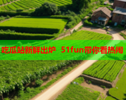 吃瓜站新鲜出炉 51fun带你看热闹