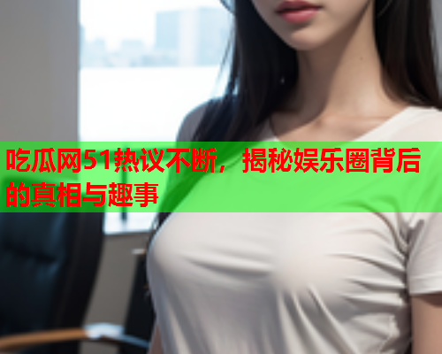 吃瓜网51热议不断，揭秘娱乐圈背后的真相与趣事