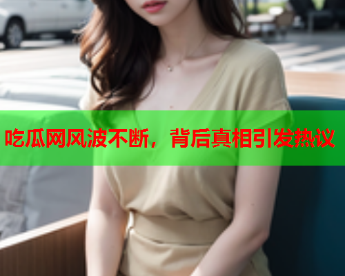 吃瓜网风波不断，背后真相引发热议