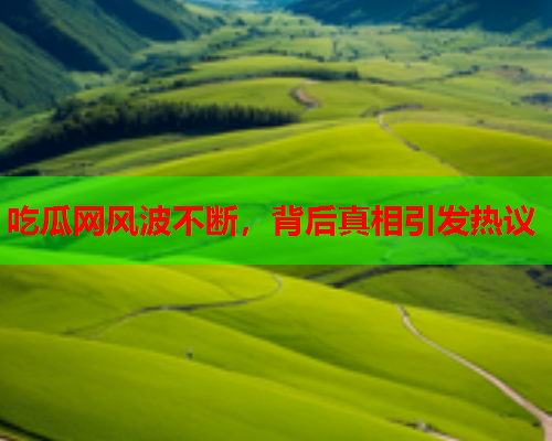 吃瓜网风波不断，背后真相引发热议