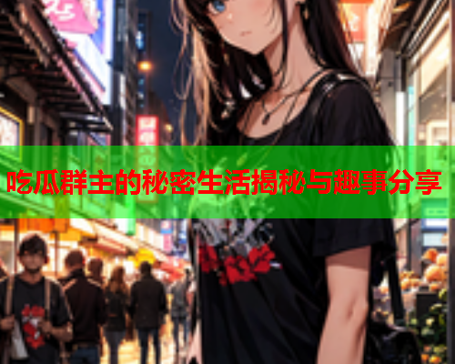 吃瓜群主的秘密生活揭秘与趣事分享
