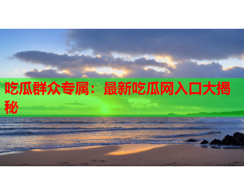 吃瓜群众专属：最新吃瓜网入口大揭秘