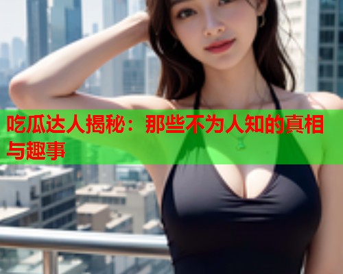 吃瓜达人揭秘：那些不为人知的真相与趣事
