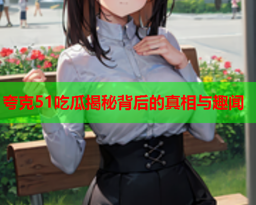 夸克51吃瓜揭秘背后的真相与趣闻