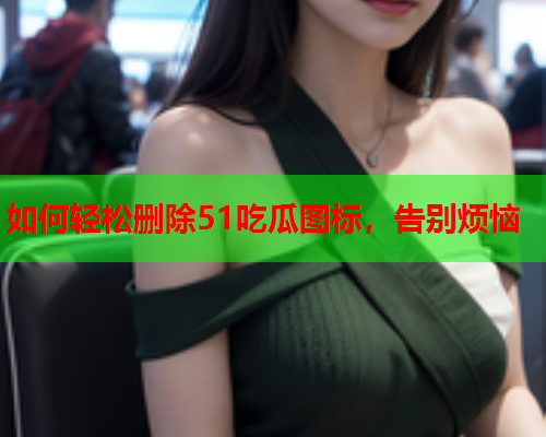 如何轻松删除51吃瓜图标，告别烦恼