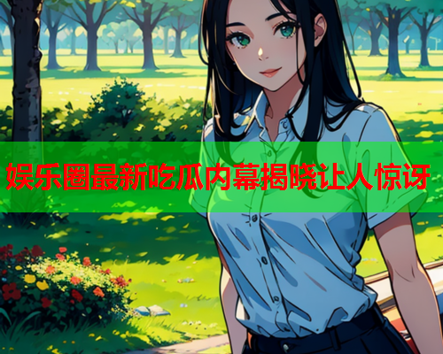 娱乐圈最新吃瓜内幕揭晓让人惊讶