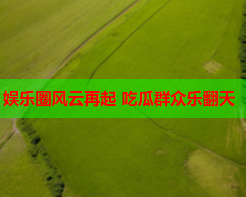 娱乐圈风云再起 吃瓜群众乐翻天
