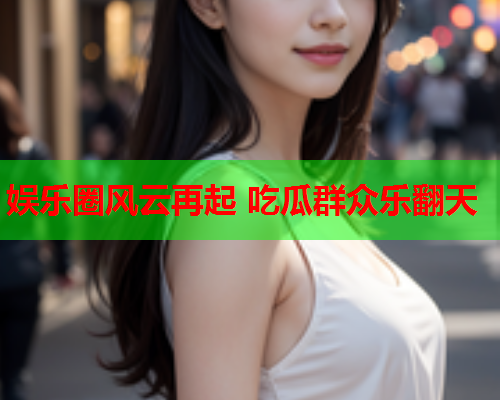 娱乐圈风云再起 吃瓜群众乐翻天