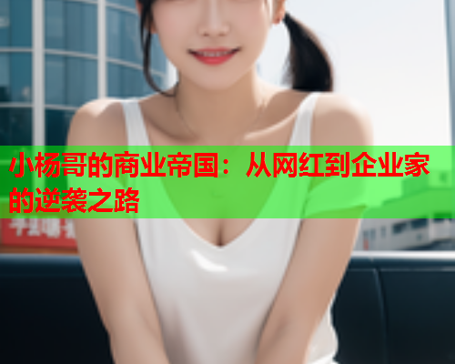 小杨哥的商业帝国：从网红到企业家的逆袭之路