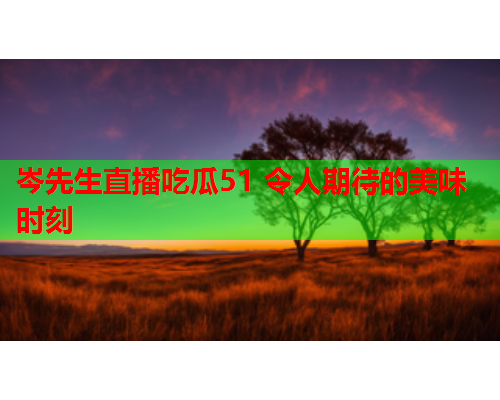 岑先生直播吃瓜51 令人期待的美味时刻