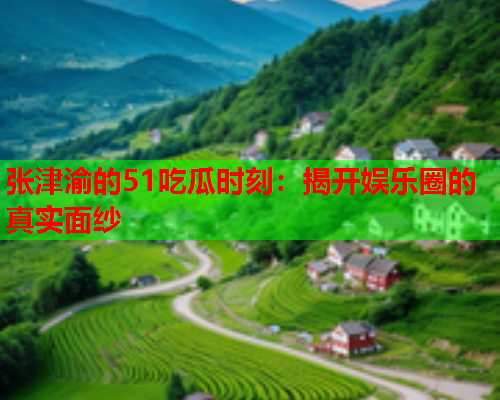 张津渝的51吃瓜时刻：揭开娱乐圈的真实面纱