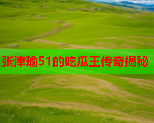 张津瑜51的吃瓜王传奇揭秘