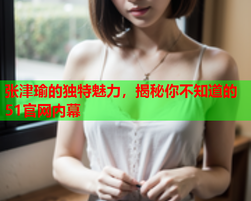 张津瑜的独特魅力，揭秘你不知道的51官网内幕