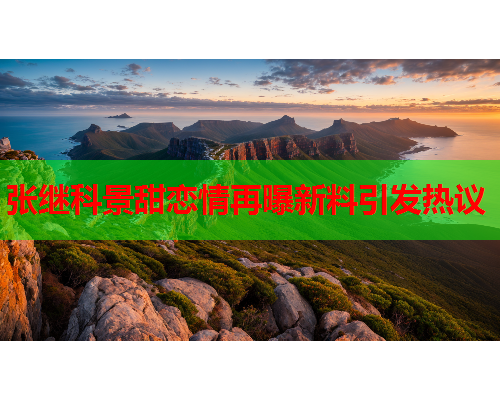 张继科景甜恋情再曝新料引发热议