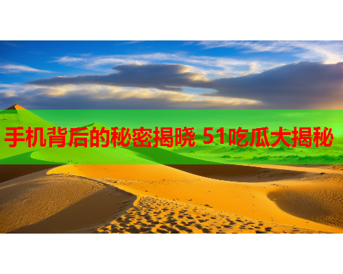 手机背后的秘密揭晓 51吃瓜大揭秘