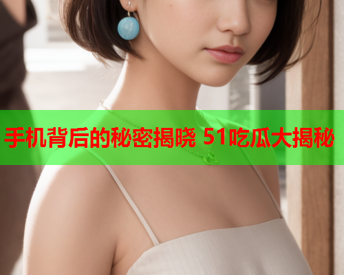 手机背后的秘密揭晓 51吃瓜大揭秘