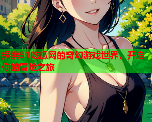 探索51吃瓜网的奇幻游戏世界，开启你的冒险之旅