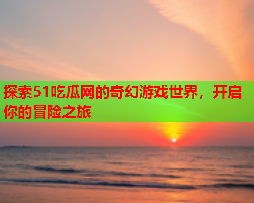 探索51吃瓜网的奇幻游戏世界，开启你的冒险之旅