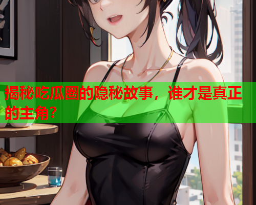 揭秘吃瓜圈的隐秘故事，谁才是真正的主角？