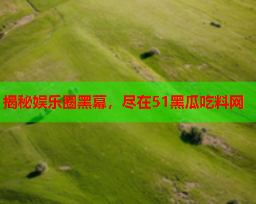 揭秘娱乐圈黑幕，尽在51黑瓜吃料网