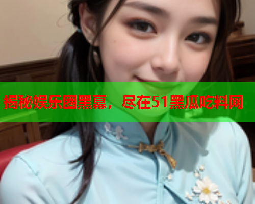 揭秘娱乐圈黑幕，尽在51黑瓜吃料网