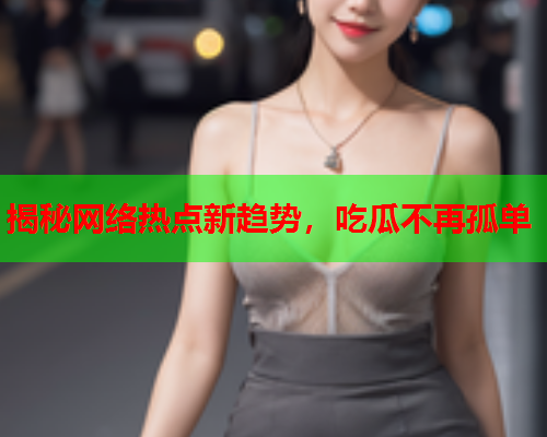 揭秘网络热点新趋势，吃瓜不再孤单