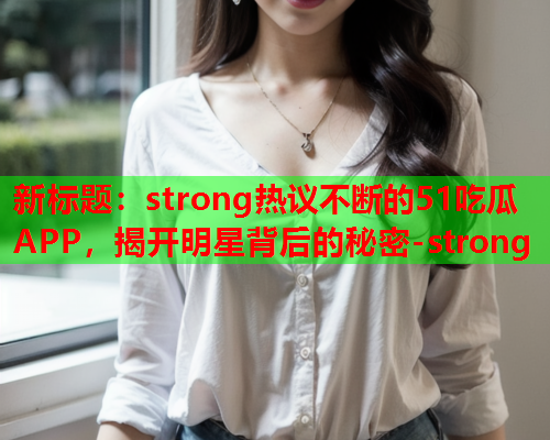 新标题：strong热议不断的51吃瓜APP，揭开明星背后的秘密-strong