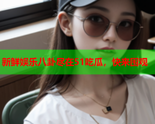 新鲜娱乐八卦尽在51吃瓜，快来围观