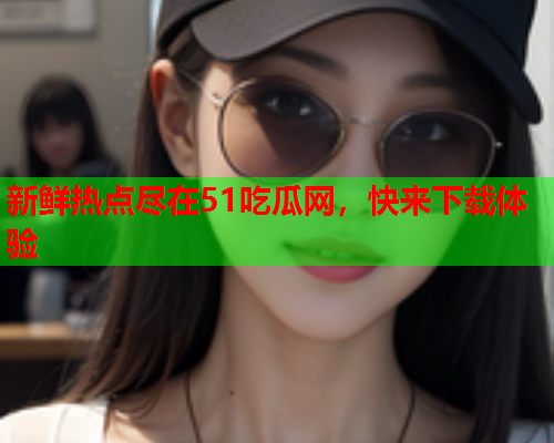 新鲜热点尽在51吃瓜网，快来下载体验