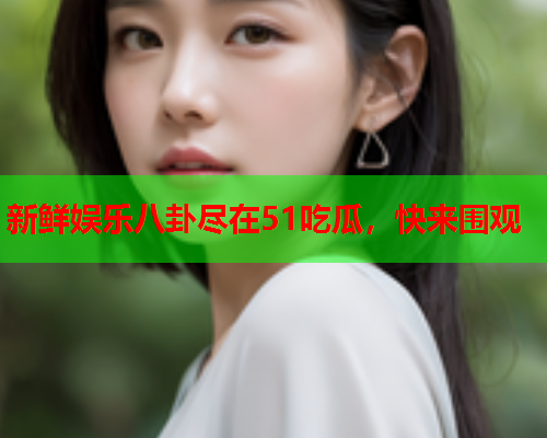 新鲜娱乐八卦尽在51吃瓜，快来围观