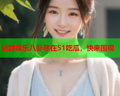新鲜娱乐八卦尽在51吃瓜，快来围观
