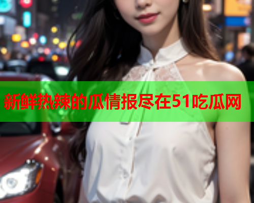 新鲜热辣的瓜情报尽在51吃瓜网