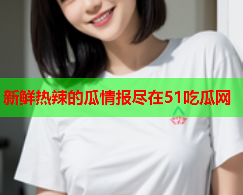 新鲜热辣的瓜情报尽在51吃瓜网