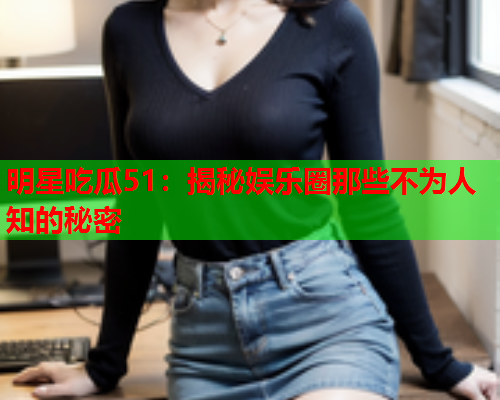 明星吃瓜51：揭秘娱乐圈那些不为人知的秘密