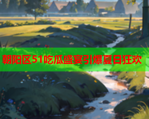 朝阳区51吃瓜盛宴引爆夏日狂欢