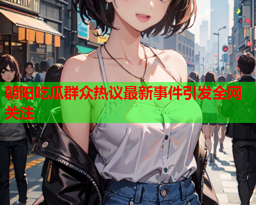 朝阳吃瓜群众热议最新事件引发全网关注