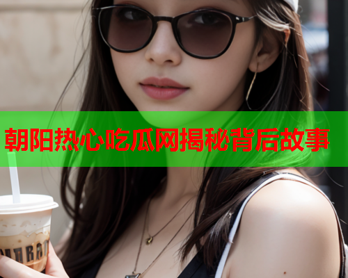 朝阳热心吃瓜网揭秘背后故事