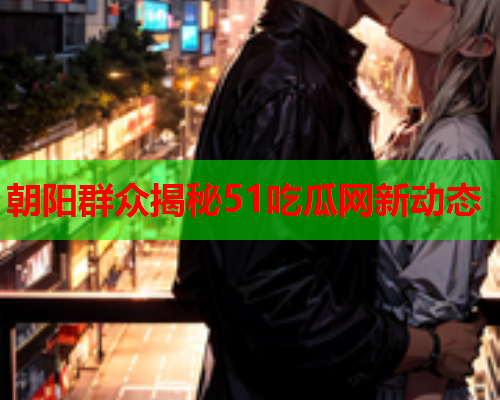 朝阳群众揭秘51吃瓜网新动态
