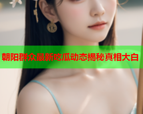 朝阳群众最新吃瓜动态揭秘真相大白