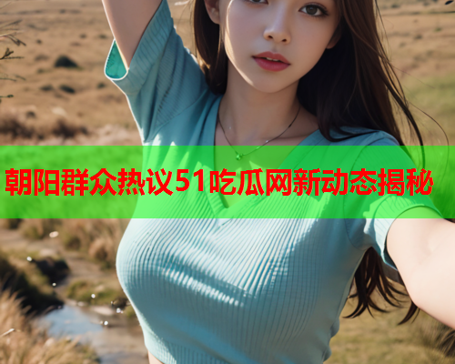 朝阳群众热议51吃瓜网新动态揭秘