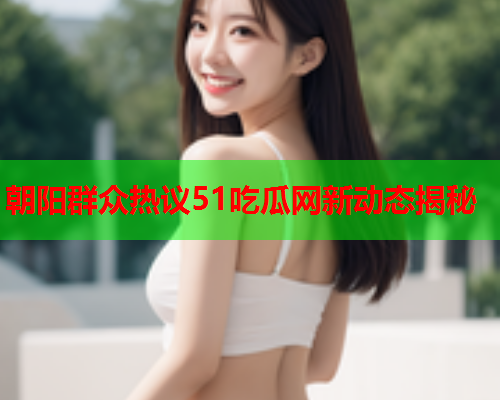 朝阳群众热议51吃瓜网新动态揭秘