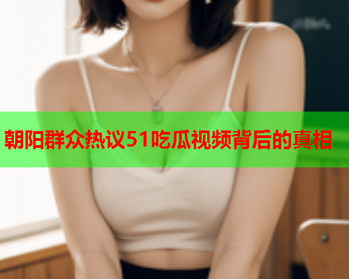 朝阳群众热议51吃瓜视频背后的真相