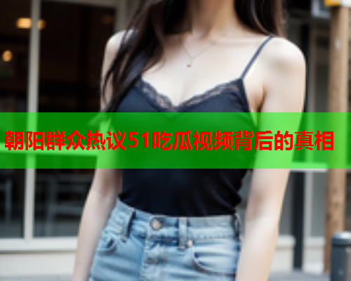 朝阳群众热议51吃瓜视频背后的真相