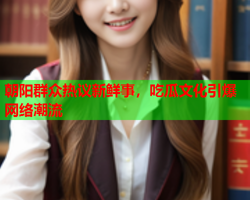 朝阳群众热议新鲜事，吃瓜文化引爆网络潮流
