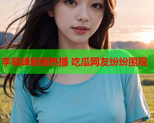 李易峰新剧热播 吃瓜网友纷纷围观